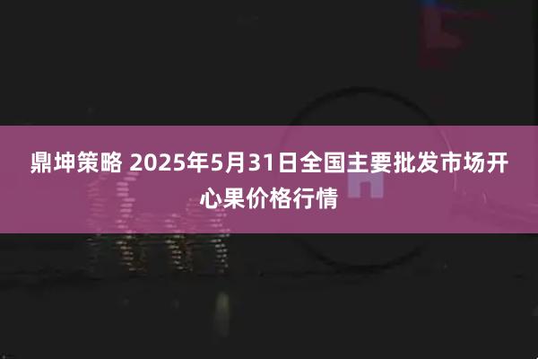 鼎坤策略 2025年5月31日全国主要批发市场开心果价格行情