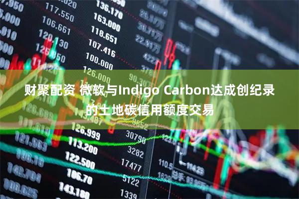 财聚配资 微软与Indigo Carbon达成创纪录的土地碳信用额度交易