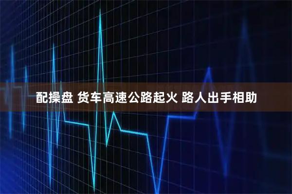 配操盘 货车高速公路起火 路人出手相助