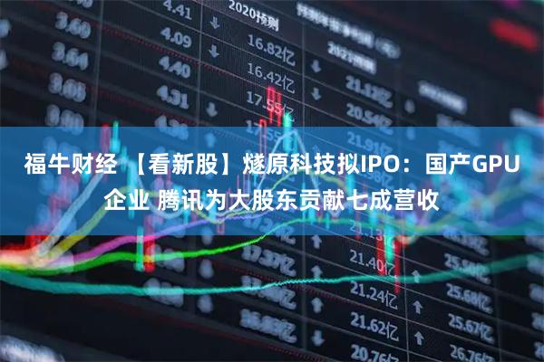 福牛财经 【看新股】燧原科技拟IPO：国产GPU企业 腾讯为大股东贡献七成营收