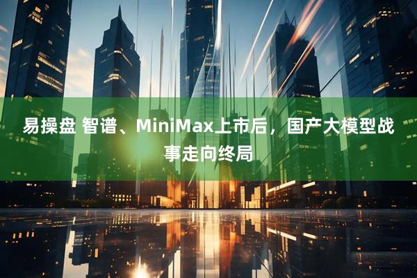 易操盘 智谱、MiniMax上市后，国产大模型战事走向终局