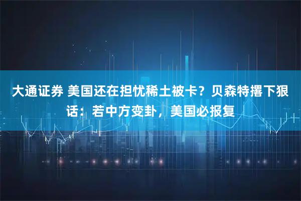 大通证券 美国还在担忧稀土被卡？贝森特撂下狠话：若中方变卦，美国必报复