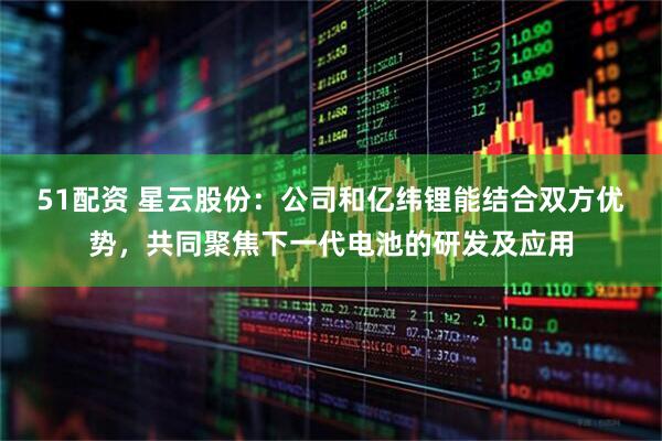 51配资 星云股份：公司和亿纬锂能结合双方优势，共同聚焦下一代电池的研发及应用